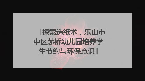 探索造纸术，乐山市中区茅桥幼儿园培养学生节约与环保意识
